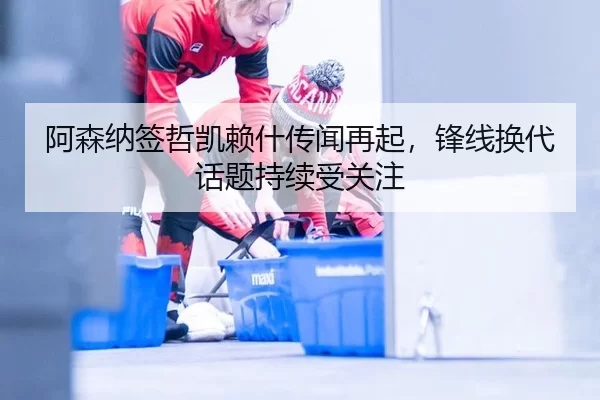 阿森纳签哲凯赖什传闻再起，锋线换代话题持续受关注