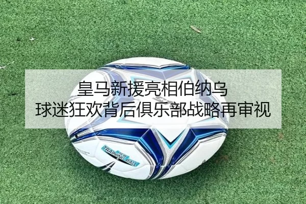 皇马新援亮相伯纳乌 球迷狂欢背后俱乐部战略再审视