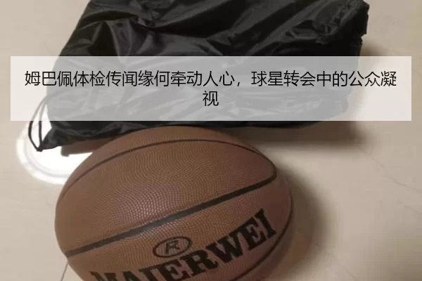 姆巴佩体检传闻缘何牵动人心，球星转会中的公众凝视